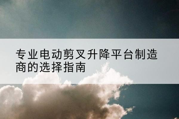 小店电动剪叉升降平台厂家-专业电动剪叉升降平台制造商的选择指南