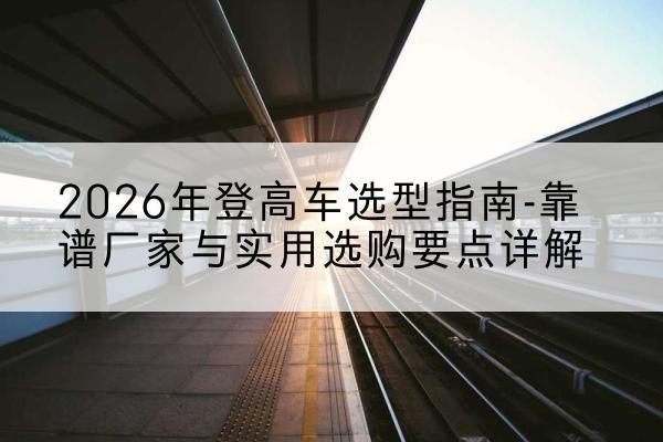 小店登高车厂家推荐-2026年登高车选型指南-靠谱厂家与实用选购要点详解