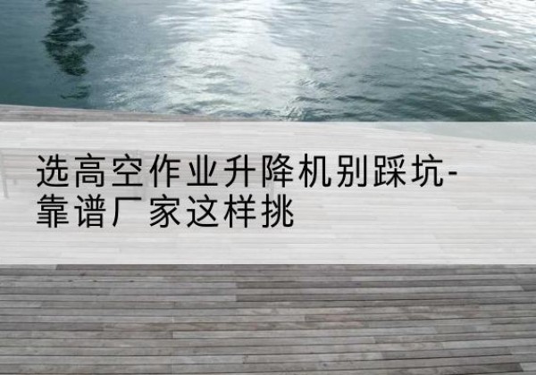 小店剪叉式升降机厂家-选高空作业升降机别踩坑-靠谱厂家这样挑