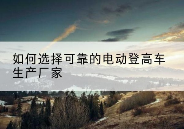 小店电动登高车厂家-如何选择可靠的电动登高车生产厂家