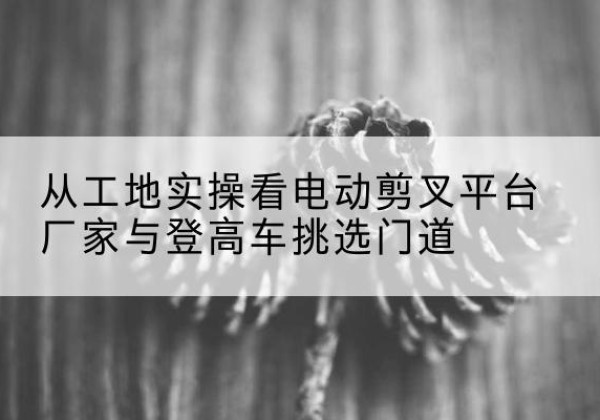 小店电动剪叉升降平台厂家-从工地实操看电动剪叉平台厂家与登高车挑选门道