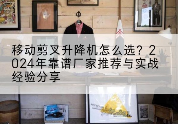小店升降平台厂家推荐-移动剪叉升降机怎么选？2024年靠谱厂家推荐与实战经验分享