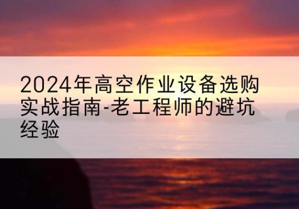 小店高空作业升降机厂家推荐-2024年高空作业设备选购实战指南-老工程师的避坑经验