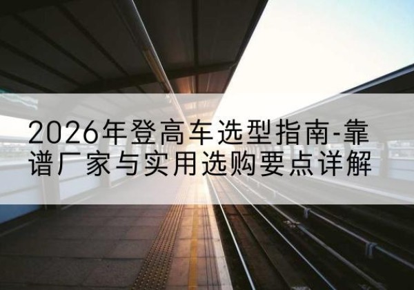 小店登高车厂家推荐-2026年登高车选型指南-靠谱厂家与实用选购要点详解